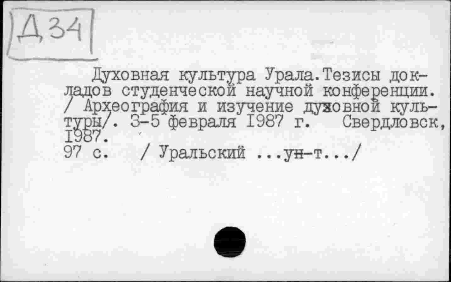 ﻿£3
Духовная культура Урала.Тезисы докладов студенческой научной конференции. / Археография и изучение .духовной куль-т^эы/. 3-5 февраля 1987 г. Свердловск, 97 с. / Уральский ...ун-т.../